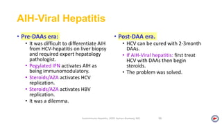 AIH-Viral Hepatitis
• Pre-DAAs era:
• It was difficult to differentiate AIH
from HCV-hepatitis on liver biopsy
and required expert hepatology
pathologist.
• Pegylated IFN activates AIH as
being immunomodulatory.
• Steroids/AZA activates HCV
replication.
• Steroids/AZA activates HBV
replication.
• It was a dilemma.
• Post-DAA era.
• HCV can be cured with 2-3month
DAAs.
• If AIH-Viral hepatitis: first treat
HCV with DAAs then begin
steroids.
• The problem was solved.
Autoimmune Hepatitis, 2020. Ayman Alsebaey, MD 58
 
