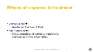 Effects of response to treatment
• Untreated AIH :
• Liver fibrosis  cirrhosis  ESLD.
• AIH Treatment :
• Clinical, laboratory and histological improvement.
• Regression or reversal of liver fibrosis.
Autoimmune Hepatitis, 2020. Ayman Alsebaey, MD 8
 