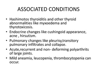 ASSOCIATED CONDITIONS
• Hashimotos thyroiditis and other thyroid
abnormalities like myxoedema and
thyrotoxicosis.
• Endocrine changes like cushingoid appearance,
acne , hirsutism.
• Pulmonary changes like pleurisy,transitory
pulmonary infiltrates and collapse.
• Acute,recurrent and non- deforming polyarthrits
of large joints.
• Mild aneamia, leucopenia, thrombocytopenia can
occur.
 