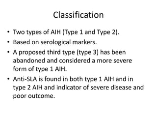 Classification
• Two types of AIH (Type 1 and Type 2).
• Based on serological markers.
• A proposed third type (type 3) has been
abandoned and considered a more severe
form of type 1 AIH.
• Anti-SLA is found in both type 1 AIH and in
type 2 AIH and indicator of severe disease and
poor outcome.
 