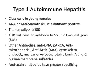 Type 1 Autoimmune Hepatitis
• Classically in young females
• ANA or Anti-Smooth Muscle antibody positive
• Titer usually > 1:100
• 10% will have an antibody to Soluble Liver antigens
(SLA)
• Other Antibodies: anti-DNA, pANCA, Anti-
mitochondrial, Anti-Actin (AAA), cytoskeletal
antibody, nuclear envelope proteins lamin A and C,
plasma membrane sulfatides
• Anti-actin antibodies have greater specificity
 