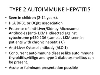 TYPE 2 AUTOIMMUNE HEPATITIS
• Seen in children (2-14 years).
• HLA DRB1 or DQB1 assosciation
• Presence of anti-Liver/Kidney Microsome
Antibodies (anti- LKM1 )directed against
cytochrome p450 2D6 {same as LKM seen in
patients with chronic hepatitis C}
• Anti-Liver Cytosol antibody (ALC-1)
• Concurrent autoimmune disease like autoimmune
thyroiditis,vitiligo and type 1 diabetes mellitus can
be present.
• Acute or fulminant presentation possible
 