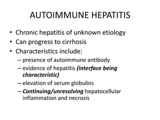 AUTOIMMUNE HEPATITIS
• Chronic hepatitis of unknown etiology
• Can progress to cirrhosis
• Characteristics include:
– presence of autoimmune antibody
– evidence of hepatitis (interface being
characteristic)
– elevation of serum globulins
– Continuing/unresolving hepatocellular
inflammation and necrosis
 