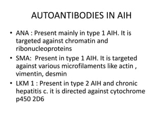 AUTOANTIBODIES IN AIH
• ANA : Present mainly in type 1 AIH. It is
targeted against chromatin and
ribonucleoproteins
• SMA: Present in type 1 AIH. It is targeted
against various microfilaments like actin ,
vimentin, desmin
• LKM 1 : Present in type 2 AIH and chronic
hepatitis c. it is directed against cytochrome
p450 2D6
 