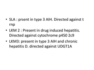 • SLA : prsent in type 3 AIH. Directed against t
rnp
• LKM 2 : Present in drug induced hepatitis.
Directed against cytochrome p450 2c9
• LKM3: present in type 3 AIH and chronic
hepatitis D. directed against UDGT1A
 