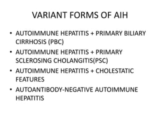VARIANT FORMS OF AIH
• AUTOIMMUNE HEPATITIS + PRIMARY BILIARY
CIRRHOSIS (PBC)
• AUTOIMMUNE HEPATITIS + PRIMARY
SCLEROSING CHOLANGITIS(PSC)
• AUTOIMMUNE HEPATITIS + CHOLESTATIC
FEATURES
• AUTOANTIBODY-NEGATIVE AUTOIMMUNE
HEPATITIS
 