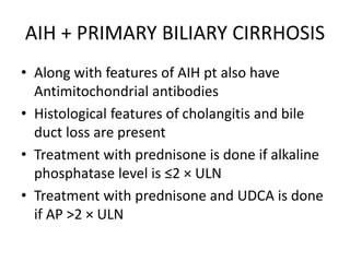AIH + PRIMARY BILIARY CIRRHOSIS
• Along with features of AIH pt also have
Antimitochondrial antibodies
• Histological features of cholangitis and bile
duct loss are present
• Treatment with prednisone is done if alkaline
phosphatase level is ≤2 × ULN
• Treatment with prednisone and UDCA is done
if AP >2 × ULN
 