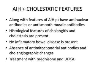 AIH + CHOLESTATIC FEATURES
• Along with features of AIH pt have antinuclear
antibodies or antismooth muscle antibodies
• Histological features of cholangitis and
cholestasis are present
• No inflamatory bowel disease is present
• Absence of antimitochondrial antibodies and
cholangiographic changes
• Treatment with prednisone and UDCA
 