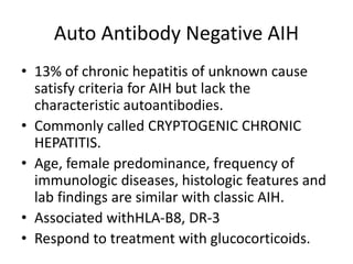 Auto Antibody Negative AIH
• 13% of chronic hepatitis of unknown cause
satisfy criteria for AIH but lack the
characteristic autoantibodies.
• Commonly called CRYPTOGENIC CHRONIC
HEPATITIS.
• Age, female predominance, frequency of
immunologic diseases, histologic features and
lab findings are similar with classic AIH.
• Associated withHLA-B8, DR-3
• Respond to treatment with glucocorticoids.
 