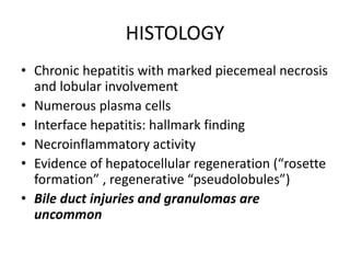 HISTOLOGY
• Chronic hepatitis with marked piecemeal necrosis
and lobular involvement
• Numerous plasma cells
• Interface hepatitis: hallmark finding
• Necroinflammatory activity
• Evidence of hepatocellular regeneration (“rosette
formation” , regenerative “pseudolobules”)
• Bile duct injuries and granulomas are
uncommon
 