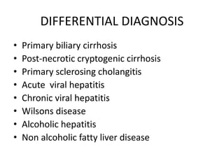 DIFFERENTIAL DIAGNOSIS
• Primary biliary cirrhosis
• Post-necrotic cryptogenic cirrhosis
• Primary sclerosing cholangitis
• Acute viral hepatitis
• Chronic viral hepatitis
• Wilsons disease
• Alcoholic hepatitis
• Non alcoholic fatty liver disease
 