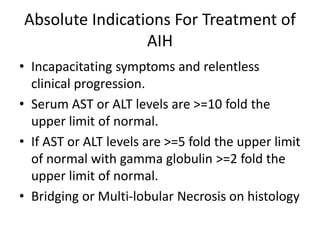 Absolute Indications For Treatment of
AIH
• Incapacitating symptoms and relentless
clinical progression.
• Serum AST or ALT levels are >=10 fold the
upper limit of normal.
• If AST or ALT levels are >=5 fold the upper limit
of normal with gamma globulin >=2 fold the
upper limit of normal.
• Bridging or Multi-lobular Necrosis on histology
 
