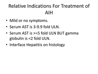 Relative Indications For Treatment of
AIH
• Mild or no symptoms.
• Serum AST is 3-9.9 fold ULN.
• Serum AST is >=5 fold ULN BUT gamma
globulin is <2 fold ULN.
• Interface Hepatitis on histology
 