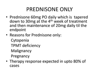 PREDNISONE ONLY
• Prednisone 60mg PO daily which is tapered
down to 30mg at the 4th week of treatment
and then maintenance of 20mg daily til the
endpoint
• Reasons for Prednisone only:
Cytopenia
TPMT deficiency
Malignancy
Pregnancy
• Therapy response expected in upto 80% of
cases
 