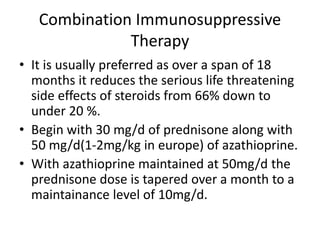 Combination Immunosuppressive
Therapy
• It is usually preferred as over a span of 18
months it reduces the serious life threatening
side effects of steroids from 66% down to
under 20 %.
• Begin with 30 mg/d of prednisone along with
50 mg/d(1-2mg/kg in europe) of azathioprine.
• With azathioprine maintained at 50mg/d the
prednisone dose is tapered over a month to a
maintainance level of 10mg/d.
 