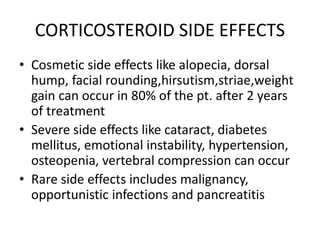 CORTICOSTEROID SIDE EFFECTS
• Cosmetic side effects like alopecia, dorsal
hump, facial rounding,hirsutism,striae,weight
gain can occur in 80% of the pt. after 2 years
of treatment
• Severe side effects like cataract, diabetes
mellitus, emotional instability, hypertension,
osteopenia, vertebral compression can occur
• Rare side effects includes malignancy,
opportunistic infections and pancreatitis
 