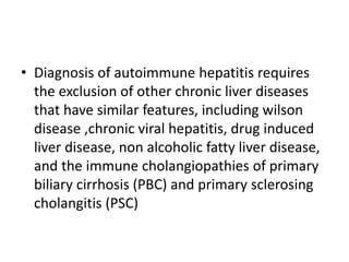 • Diagnosis of autoimmune hepatitis requires
the exclusion of other chronic liver diseases
that have similar features, including wilson
disease ,chronic viral hepatitis, drug induced
liver disease, non alcoholic fatty liver disease,
and the immune cholangiopathies of primary
biliary cirrhosis (PBC) and primary sclerosing
cholangitis (PSC)
 