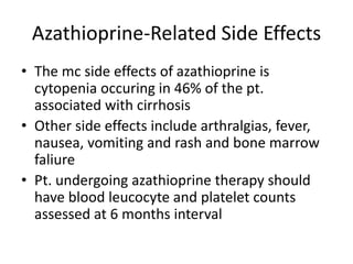 Azathioprine-Related Side Effects
• The mc side effects of azathioprine is
cytopenia occuring in 46% of the pt.
associated with cirrhosis
• Other side effects include arthralgias, fever,
nausea, vomiting and rash and bone marrow
faliure
• Pt. undergoing azathioprine therapy should
have blood leucocyte and platelet counts
assessed at 6 months interval
 