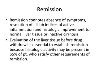 Remission
• Remission connotes absence of symptoms,
resolution of all lab indices of active
inflammation and histologic improvement to
normal liver tissue or inactive cirrhosis.
• Evaluation of the liver tissue before drug
withdrawl is essential to establish remission
because histologic activity may be present in
55% of pt. who satisfy other requirements of
remission.
 
