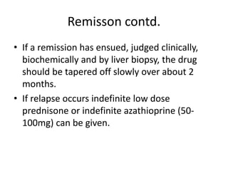 Remisson contd.
• If a remission has ensued, judged clinically,
biochemically and by liver biopsy, the drug
should be tapered off slowly over about 2
months.
• If relapse occurs indefinite low dose
prednisone or indefinite azathioprine (50-
100mg) can be given.
 