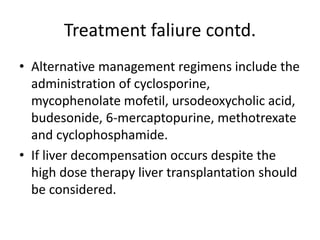 Treatment faliure contd.
• Alternative management regimens include the
administration of cyclosporine,
mycophenolate mofetil, ursodeoxycholic acid,
budesonide, 6-mercaptopurine, methotrexate
and cyclophosphamide.
• If liver decompensation occurs despite the
high dose therapy liver transplantation should
be considered.
 