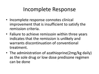 Incomplete Response
• Incomplete response connotes clinical
improvement that is insufficient to satisfy the
remission criteria.
• Faliure to achieve remissoin within three years
indicates that the remission is unlikely and
warrants discontinuation of conventional
treatment.
• The administration of azathioprine(2mg/kg daily)
as the sole drug or low dose predisone regimen
can be done
 