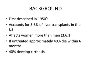BACKGROUND
• First described in 1950’s
• Accounts for 5.6% of liver transplants in the
US
• Affects women more than men (3.6:1)
• If untreated approximately 40% die within 6
months
• 40% develop cirrhosis
 