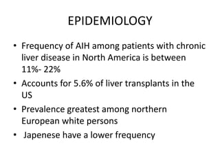 EPIDEMIOLOGY
• Frequency of AIH among patients with chronic
liver disease in North America is between
11%- 22%
• Accounts for 5.6% of liver transplants in the
US
• Prevalence greatest among northern
European white persons
• Japenese have a lower frequency
 