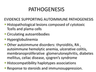 PATHOGENESIS
EVIDENCE SUPPORTING AUTOIMMUNE PATHOGENESIS
 Histopathological lesions composed of cytotoxic
Tcells and plama cells
 Circulating autoantibodies
 Hyperglobulinemia
 Other autoimmune disorders: thyroiditis, RA ,
autoimmune hemolytic anemia, ulcerative colitis,
membranoproliferative glomerulonephritis, diabetes
mellitus, celiac disease, sjogren’s syndrome
 Histocompatibility haplotypes associations
 Response to steroids and immunosuppression.
 