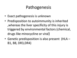 Pathogenesis
• Exact pathogenesis is unknown
• Predisposition to autoimmunity is inherited
,whereas the liver specificity of this injury is
triggered by environmental factors (chemical,
drugs like minocycline or viral)
• Genetic predisposition is also present (HLA –
B1, B8, DR3,DR4)
 