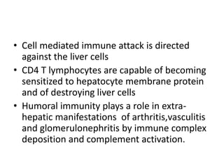 • Cell mediated immune attack is directed
against the liver cells
• CD4 T lymphocytes are capable of becoming
sensitized to hepatocyte membrane protein
and of destroying liver cells
• Humoral immunity plays a role in extra-
hepatic manifestations of arthritis,vasculitis
and glomerulonephritis by immune complex
deposition and complement activation.
 