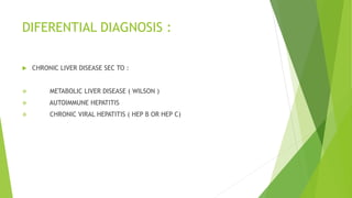 DIFERENTIAL DIAGNOSIS :
 CHRONIC LIVER DISEASE SEC TO :
 METABOLIC LIVER DISEASE ( WILSON )
 AUTOIMMUNE HEPATITIS
 CHRONIC VIRAL HEPATITIS ( HEP B OR HEP C)
 