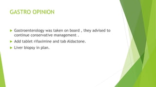 GASTRO OPINION
 Gastroenterology was taken on board , they advised to
continue conservative management .
 Add tablet rifaximine and tab Aldactone.
 Liver biopsy in plan.
 