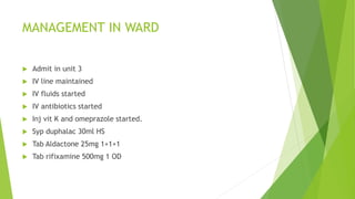 MANAGEMENT IN WARD
 Admit in unit 3
 IV line maintained
 IV fluids started
 IV antibiotics started
 Inj vit K and omeprazole started.
 Syp duphalac 30ml HS
 Tab Aldactone 25mg 1+1+1
 Tab rifixamine 500mg 1 OD
 