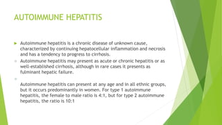 AUTOIMMUNE HEPATITIS
 Autoimmune hepatitis is a chronic disease of unknown cause,
characterized by continuing hepatocellular inflammation and necrosis
and has a tendency to progress to cirrhosis.
 Autoimmune hepatitis may present as acute or chronic hepatitis or as
well-established cirrhosis, although in rare cases it presents as
fulminant hepatic failure.

Autoimmune hepatitis can present at any age and in all ethnic groups,
but it occurs predominantly in women. For type 1 autoimmune
hepatitis, the female to male ratio is 4:1, but for type 2 autoimmune
hepatitis, the ratio is 10:1
 