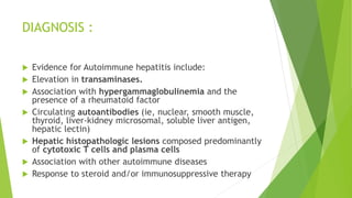 DIAGNOSIS :
 Evidence for Autoimmune hepatitis include:
 Elevation in transaminases.
 Association with hypergammaglobulinemia and the
presence of a rheumatoid factor
 Circulating autoantibodies (ie, nuclear, smooth muscle,
thyroid, liver-kidney microsomal, soluble liver antigen,
hepatic lectin)
 Hepatic histopathologic lesions composed predominantly
of cytotoxic T cells and plasma cells
 Association with other autoimmune diseases
 Response to steroid and/or immunosuppressive therapy
 