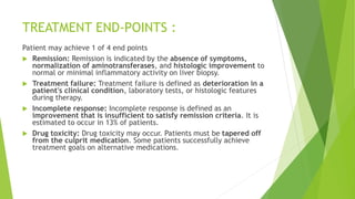 TREATMENT END-POINTS :
Patient may achieve 1 of 4 end points
 Remission: Remission is indicated by the absence of symptoms,
normalization of aminotransferases, and histologic improvement to
normal or minimal inflammatory activity on liver biopsy.
 Treatment failure: Treatment failure is defined as deterioration in a
patient's clinical condition, laboratory tests, or histologic features
during therapy.
 Incomplete response: Incomplete response is defined as an
improvement that is insufficient to satisfy remission criteria. It is
estimated to occur in 13% of patients.
 Drug toxicity: Drug toxicity may occur. Patients must be tapered off
from the culprit medication. Some patients successfully achieve
treatment goals on alternative medications.
 