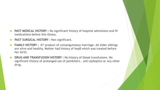  PAST MEDICAL HISTORY : No significant history of hospital admissions and IV
medications before this illness.
 PAST SURGICAL HISTORY : Non significant.
 FAMILY HISTORY : 6th product of consanguineous marriage. All elder siblings
are alive and healthy. Mother had history of hepB which was treated before
her birth.
 DRUG AND TRANSFUSION HISTORY : No history of blood transfusions. No
significant history of prolonged use of painkillers , anti epileptics or any other
drug.
 