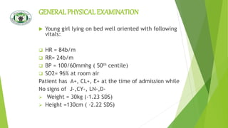 GENERAL PHYSICALEXAMINATION
 Young girl lying on bed well oriented with following
vitals:
 HR = 84b/m
 RR= 24b/m
 BP = 100/60mmhg ( 50th centile)
 SO2= 96% at room air
Patient has A+, CL+, E+ at the time of admission while
No signs of J-,CY-, LN-,D-
 Weight = 30kg (-1.23 SDS)
 Height =130cm ( -2.22 SDS)
 