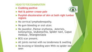 HEADTO TOE EXAMINATION
 Clubbing positive
 Nail & palmer crease pale
 Purplish discoloration of skin at both right lumber
regions
 No cervical lymphadenopathy.
 No gum bleeding or oral ulcer.
 No jaundice ,Palmar erythema, Asterixis,
koilonychias, leukonychia, Spider navi, Caput
medusa ,Telangiectasia
 BCG scar present.
 All joints normal with no tenderness & swelling
 No bruising or bleeding seen With no spider nevi
seen
 