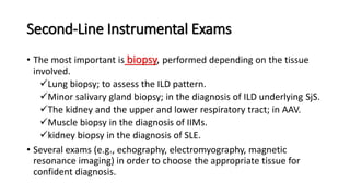 Second-Line Instrumental Exams
• The most important is biopsy, performed depending on the tissue
involved.
Lung biopsy; to assess the ILD pattern.
Minor salivary gland biopsy; in the diagnosis of ILD underlying SjS.
The kidney and the upper and lower respiratory tract; in AAV.
Muscle biopsy in the diagnosis of IIMs.
kidney biopsy in the diagnosis of SLE.
• Several exams (e.g., echography, electromyography, magnetic
resonance imaging) in order to choose the appropriate tissue for
confident diagnosis.
 