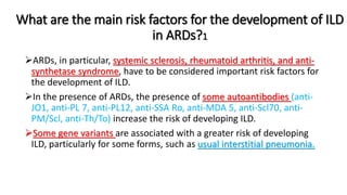 What are the main risk factors for the development of ILD
in ARDs?1
ARDs, in particular, systemic sclerosis, rheumatoid arthritis, and anti-
synthetase syndrome, have to be considered important risk factors for
the development of ILD.
In the presence of ARDs, the presence of some autoantibodies (anti-
JO1, anti-PL 7, anti-PL12, anti-SSA Ro, anti-MDA 5, anti-Scl70, anti-
PM/Scl, anti-Th/To) increase the risk of developing ILD.
Some gene variants are associated with a greater risk of developing
ILD, particularly for some forms, such as usual interstitial pneumonia.
 