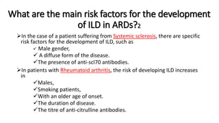 What are the main risk factors for the development
of ILD in ARDs?2
In the case of a patient suffering from Systemic sclerosis, there are specific
risk factors for the development of ILD, such as
 Male gender,
 A diffuse form of the disease.
The presence of anti-scl70 antibodies.
In patients with Rheumatoid arthritis, the risk of developing ILD increases
in
Males,
Smoking patients,
With an older age of onset.
The duration of disease.
The titre of anti-citrulline antibodies.
 