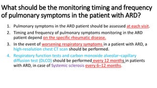What should be the monitoring timing and frequency
of pulmonary symptoms in the patient with ARD?
1. Pulmonary symptoms in the ARD patient should be assessed at each visit.
2. Timing and frequency of pulmonary symptoms monitoring in the ARD
patient depend on the specific rheumatic disease.
3. In the event of worsening respiratory symptoms in a patient with ARD, a
high-resolution chest CT scan should be performed.
4. Respiratory function tests and carbon monoxide alveolar–capillary
diffusion test (DLCO) should be performed every 12 months in patients
with ARD, in case of Systemic sclerosis every 6–12 months.
 