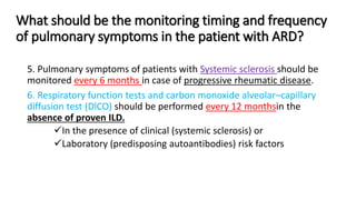 What should be the monitoring timing and frequency
of pulmonary symptoms in the patient with ARD?
5. Pulmonary symptoms of patients with Systemic sclerosis should be
monitored every 6 months in case of progressive rheumatic disease.
6. Respiratory function tests and carbon monoxide alveolar–capillary
diffusion test (DlCO) should be performed every 12 monthsin the
absence of proven ILD.
In the presence of clinical (systemic sclerosis) or
Laboratory (predisposing autoantibodies) risk factors
 