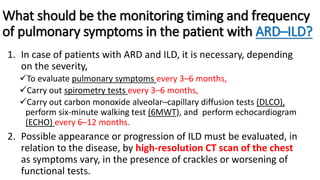What should be the monitoring timing and frequency
of pulmonary symptoms in the patient with ARD–ILD?
1. In case of patients with ARD and ILD, it is necessary, depending
on the severity,
To evaluate pulmonary symptoms every 3–6 months,
Carry out spirometry tests every 3–6 months,
Carry out carbon monoxide alveolar–capillary diffusion tests (DLCO),
perform six-minute walking test (6MWT), and perform echocardiogram
(ECHO) every 6–12 months.
2. Possible appearance or progression of ILD must be evaluated, in
relation to the disease, by high-resolution CT scan of the chest
as symptoms vary, in the presence of crackles or worsening of
functional tests.
 