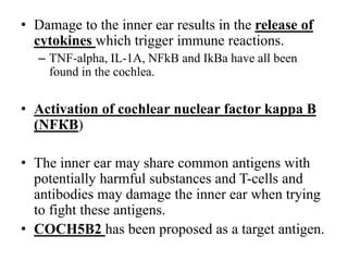 • Damage to the inner ear results in the release of
cytokines which trigger immune reactions.
– TNF-alpha, IL-1A, NFkB and IkBa have all been
found in the cochlea.
• Activation of cochlear nuclear factor kappa B
(NFКB)
• The inner ear may share common antigens with
potentially harmful substances and T-cells and
antibodies may damage the inner ear when trying
to fight these antigens.
• COCH5B2 has been proposed as a target antigen.
 