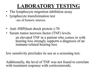 LABORATORY TESTING
• The lymphocyte migration inhibition assay
• lymphocyte transformation test
-are of historic interest.
• Anti–HSP(heat shock protein )-70
• Serum tumor necrosis factor (TNF) levels.
an elevated TNF in a patient who comes in with
hearing loss strongly supports a diagnosis of an
immune-related hearing loss
low sensitivity precludes its use as a screening test.
Additionally, the level of TNF was not found to correlate
with treatment response with corticosteroids.
 