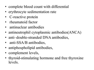 • complete blood count with differential
• erythrocyte sedimentation rate
• C-reactive protein
• rheumatoid factor
• antinuclear antibodies
• antineutrophil cytoplasmic antibodies(ANCA)
• anti–double-stranded DNA antibodies,
• anti-SSA/B antibodies,
• antiphospholipid antibodies,
• complement levels,
• thyroid-stimulating hormone and free thyroxine
levels.
 