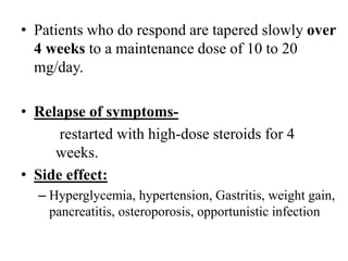 • Patients who do respond are tapered slowly over
4 weeks to a maintenance dose of 10 to 20
mg/day.
• Relapse of symptoms-
restarted with high-dose steroids for 4
weeks.
• Side effect:
– Hyperglycemia, hypertension, Gastritis, weight gain,
pancreatitis, osteroporosis, opportunistic infection
 